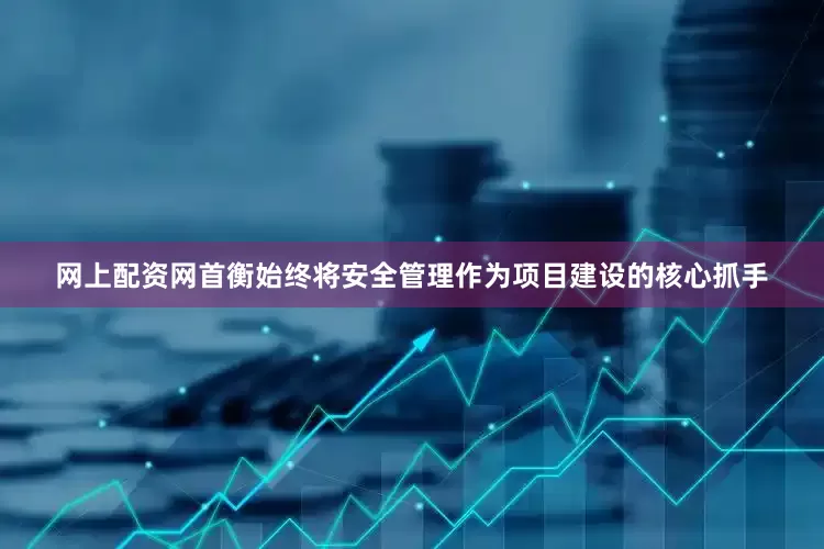 网上配资网首衡始终将安全管理作为项目建设的核心抓手