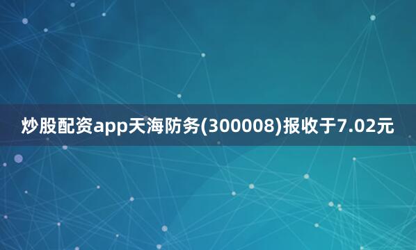 炒股配资app天海防务(300008)报收于7.02元