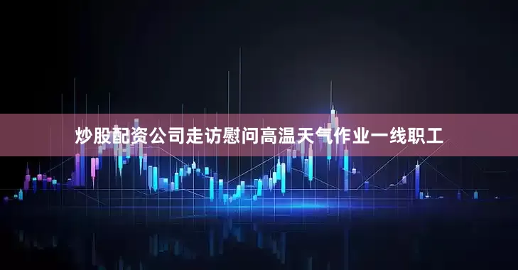 炒股配资公司走访慰问高温天气作业一线职工