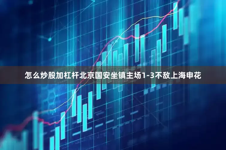 怎么炒股加杠杆北京国安坐镇主场1-3不敌上海申花