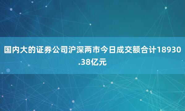 国内大的证券公司沪深两市今日成交额合计18930.38亿元