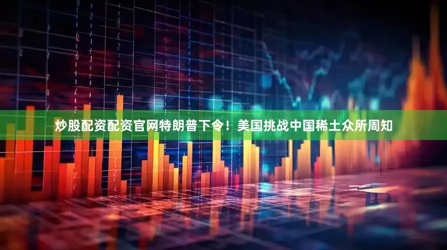炒股配资配资官网特朗普下令！美国挑战中国稀土众所周知