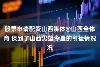 股票申请配资山西媒体@山西全体育 谈到了山西男篮今夏的引援情况